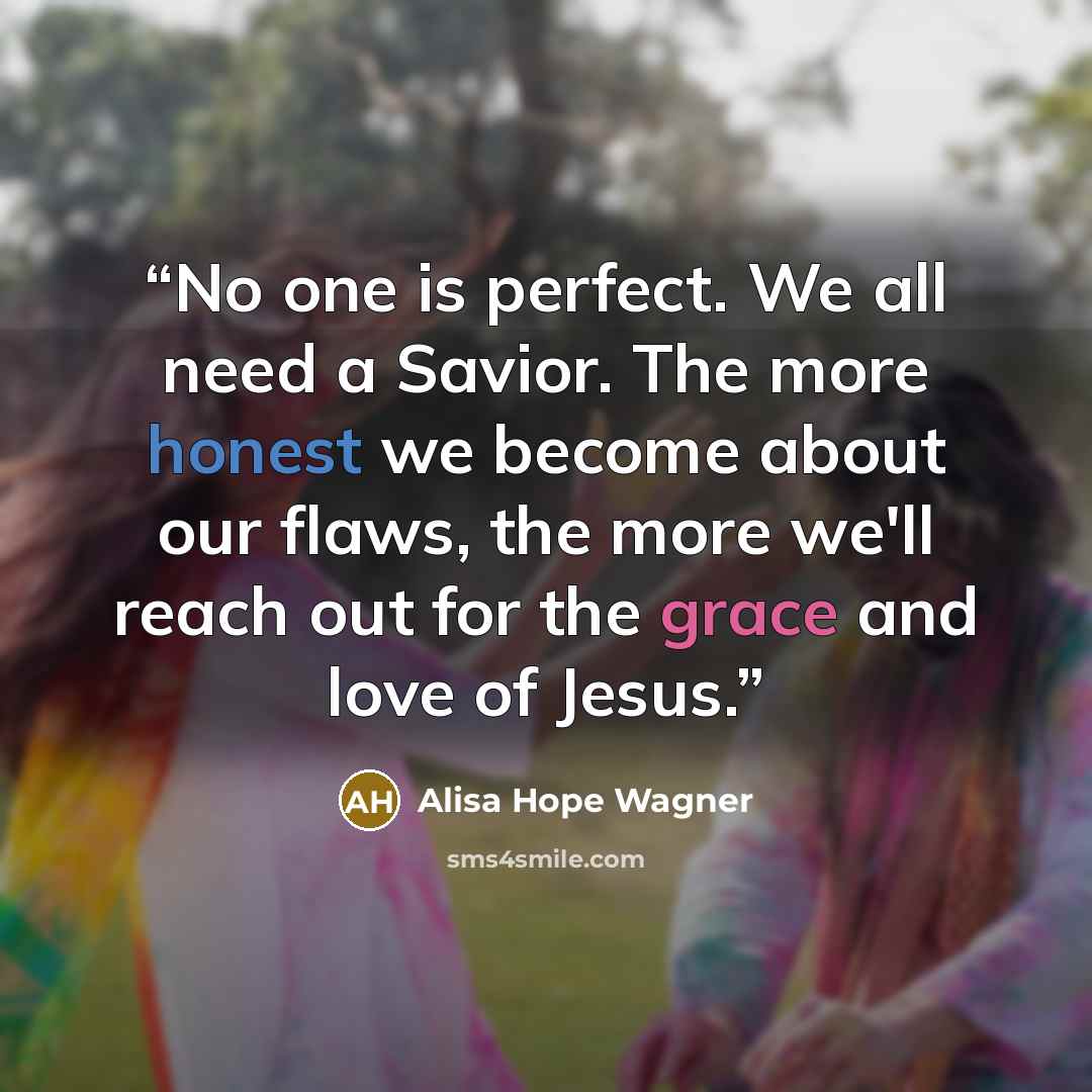 “No one is perfect. We all need a Savior. The more honest we become about our flaws, the more we'll reach out for the grace and love of Jesus.” quote by Alisa Hope Wagner