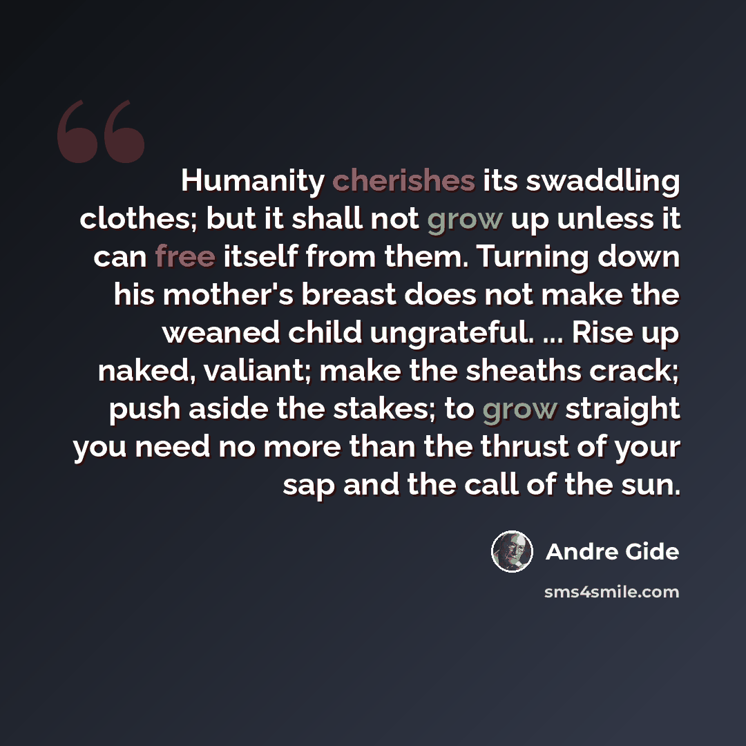 “Humanity cherishes its swaddling clothes; but it shall not grow up unless it can free itself from them. Turning down his mother's breast does not make the weaned child ungrateful. ... Rise up naked, valiant; make the sheaths crack; push aside the stakes; to grow straight you need no more than the…” quote by Andre Gide