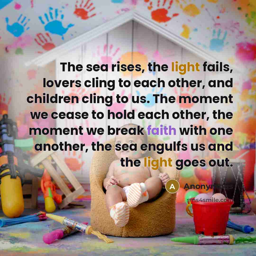 “The sea rises, the light fails, lovers cling to each other, and children cling to us. The moment we cease to hold each other, the moment we break faith with one another, the sea engulfs us and the light goes out.” quote by Anonymous