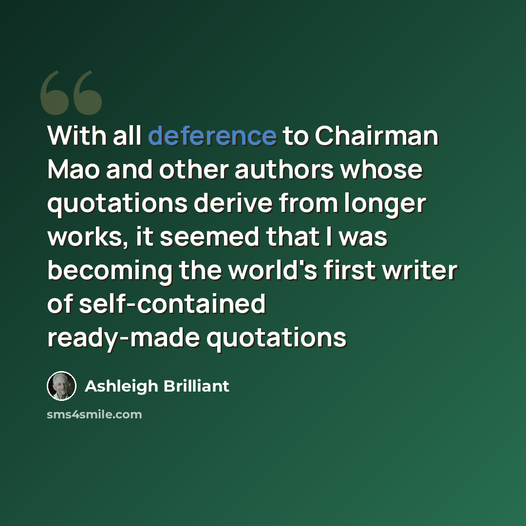 “With all deference to Chairman Mao and other authors whose quotations derive from longer works, it seemed that I was becoming the world's first writer of self-contained ready-made quotations” quote by Ashleigh Brilliant