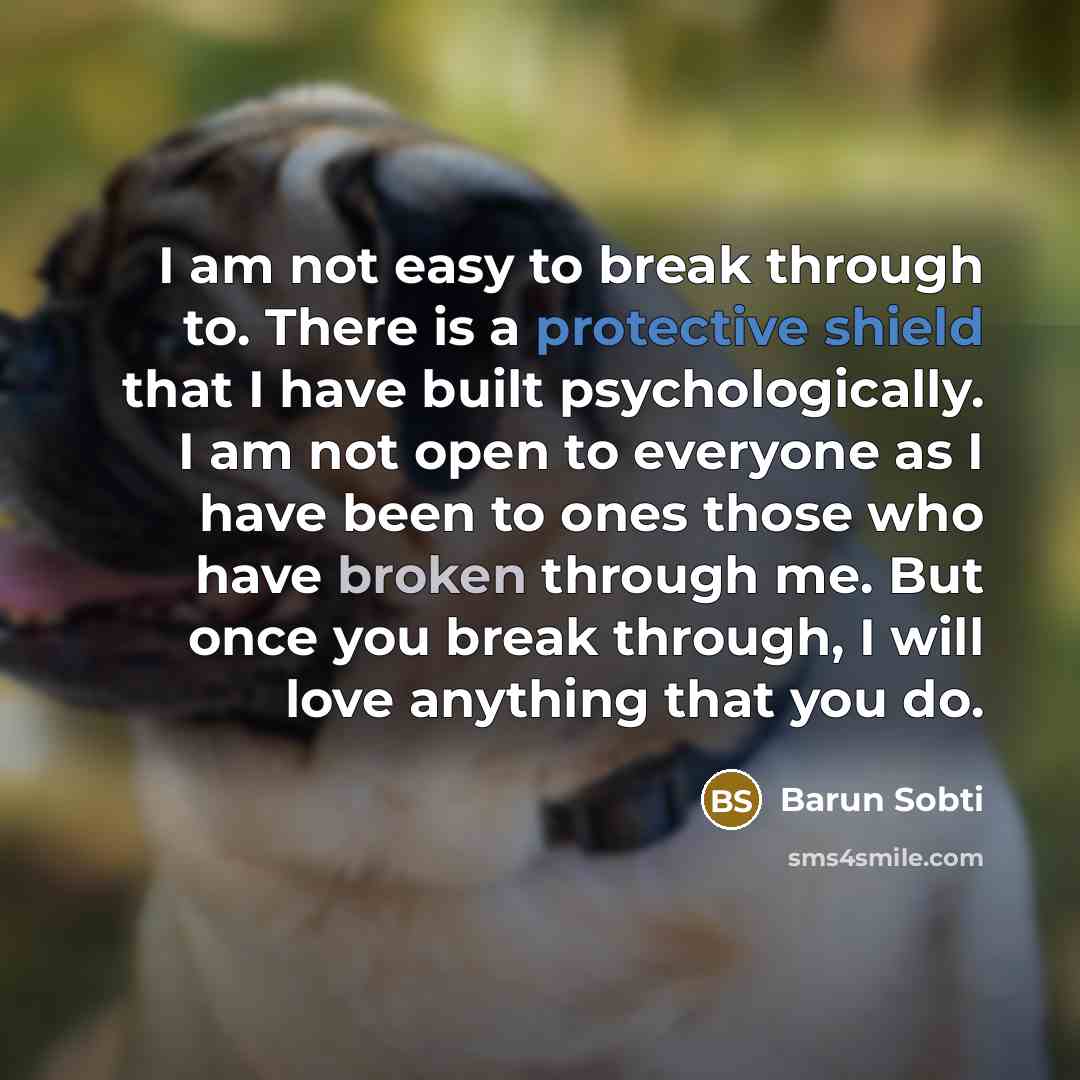 “I am not easy to break through to. There is a protective shield that I have built psychologically. I am not open to everyone as I have been to ones those who have broken through me. But once you break through, I will love anything that you do.” quote by Barun Sobti