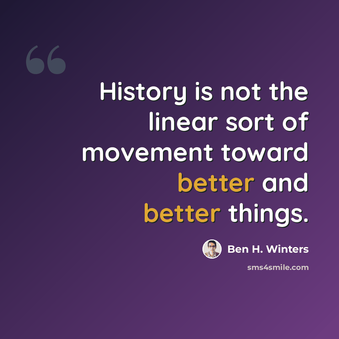 “History is not the linear sort of movement toward better and better things.” quote by Ben H. Winters