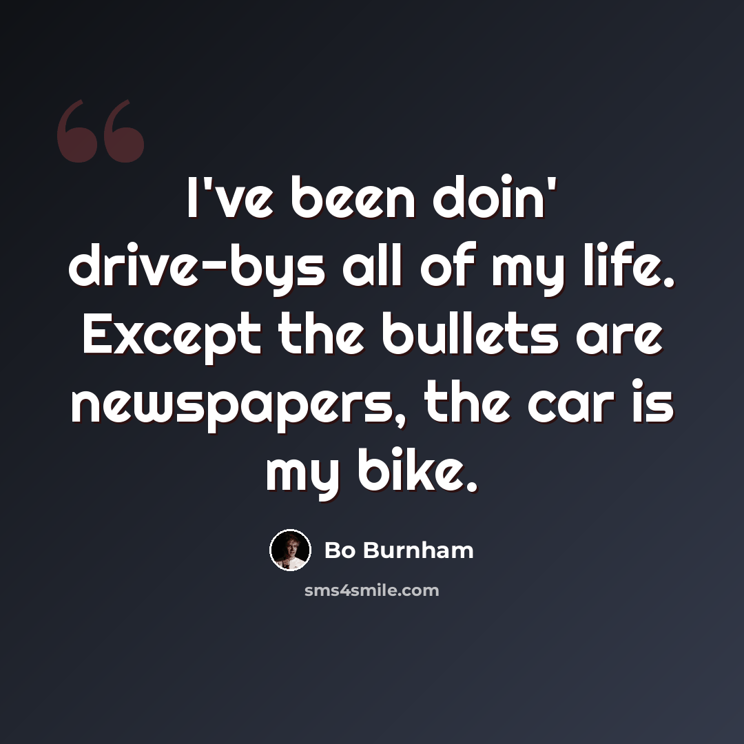 “I've been doin' drive-bys all of my life. Except the bullets are newspapers, the car is my bike.” quote by Bo Burnham
