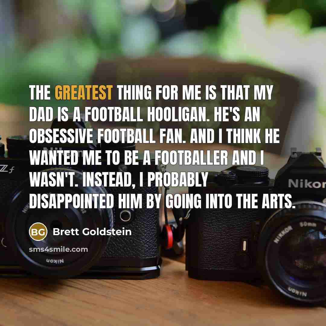 “The greatest thing for me is that my dad is a football hooligan. He's an obsessive football fan. And I think he wanted me to be a footballer and I wasn't. Instead, I probably disappointed him by going into the arts.” quote by Brett Goldstein