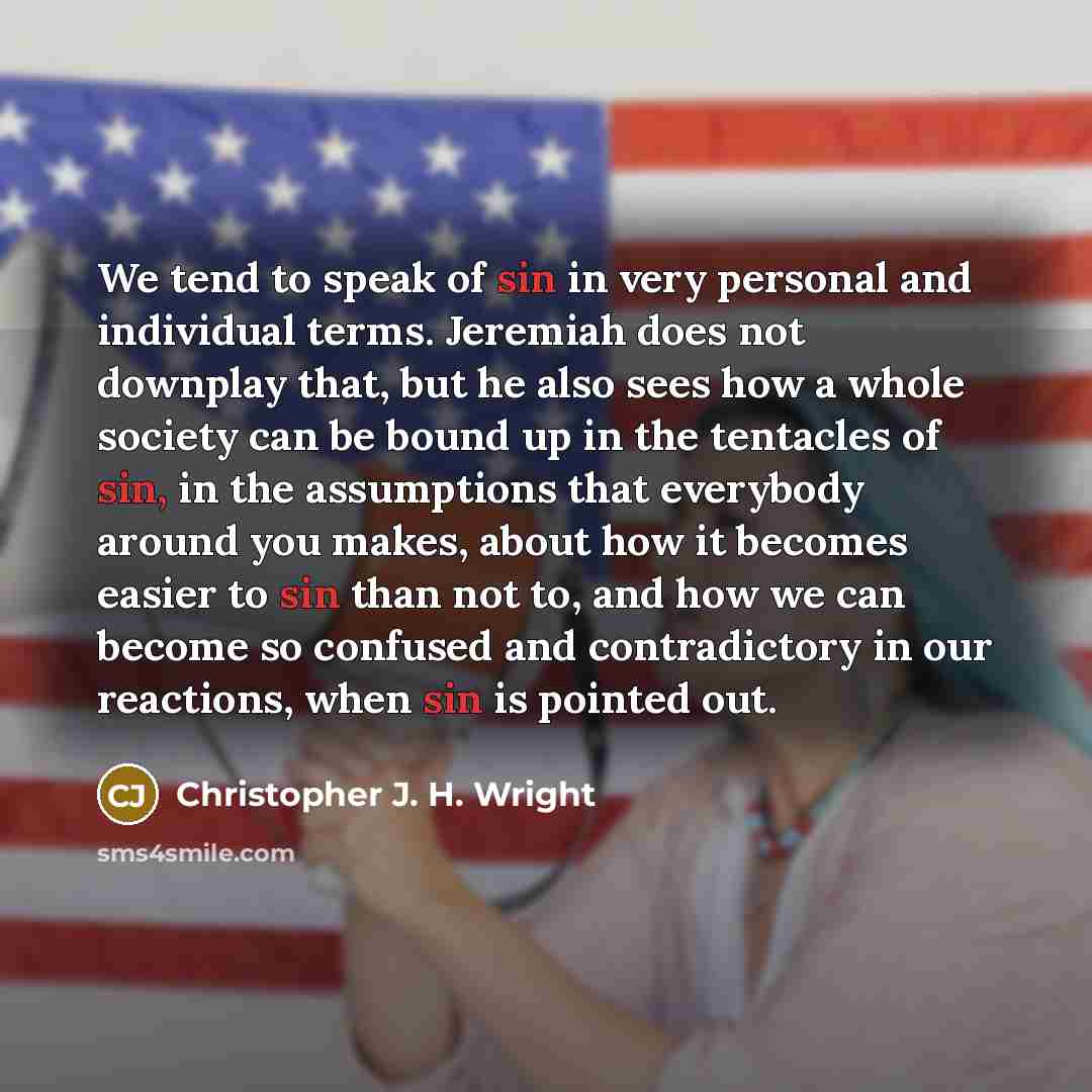 “We tend to speak of sin in very personal and individual terms. Jeremiah does not downplay that, but he also sees how a whole society can be bound up in the tentacles of sin, in the assumptions that everybody around you makes, about how it becomes easier to sin than not to, and how we can become so…” quote by Christopher J. H. Wright