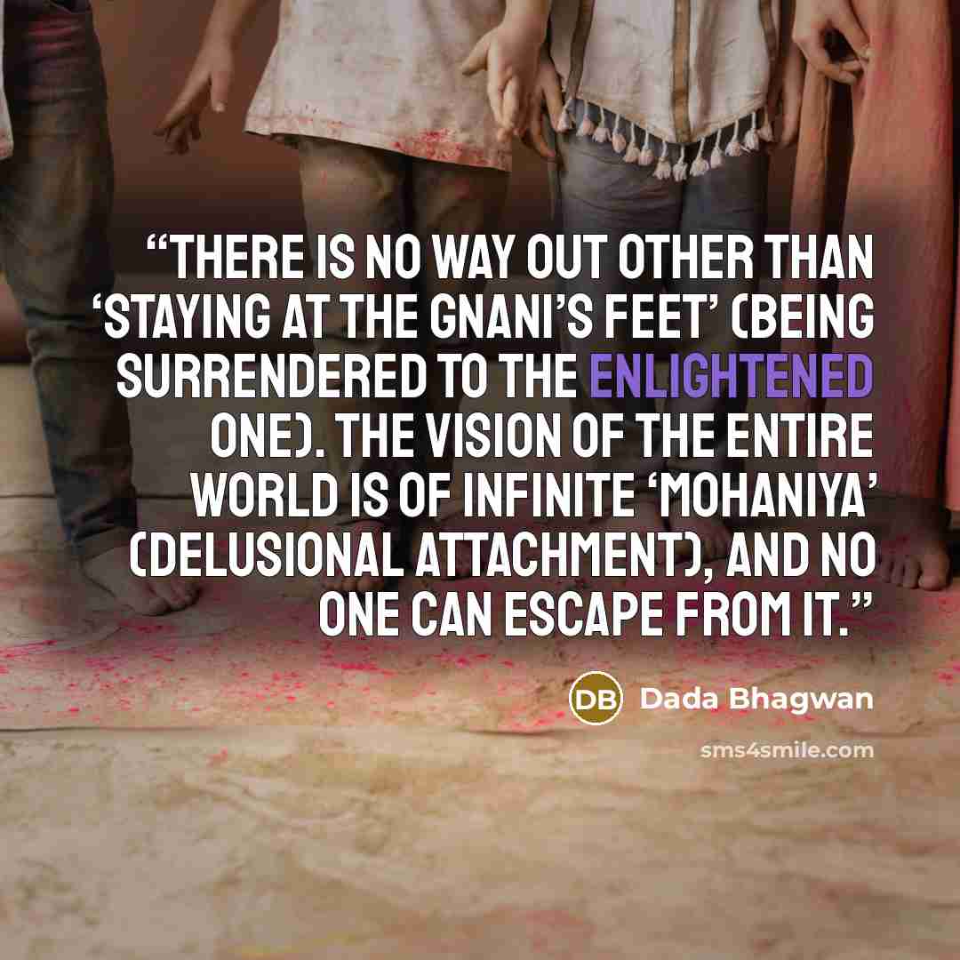 “There is no way out other than ‘staying at the Gnani’s feet’ (being surrendered to the Enlightened one). The vision of the entire world is of infinite ‘mohaniya’ (delusional attachment), and no one can escape from it.” quote by Dada Bhagwan