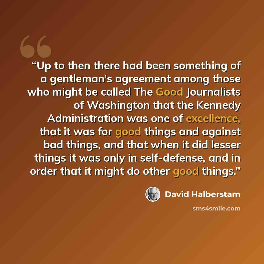 “Up to then there had been something of a gentleman’s agreement among those who might be called The Good Journalists of Washington that the Kennedy Administration was one of excellence, that it was for good things and against bad things, and that when it did lesser things it was only in…” quote by David Halberstam