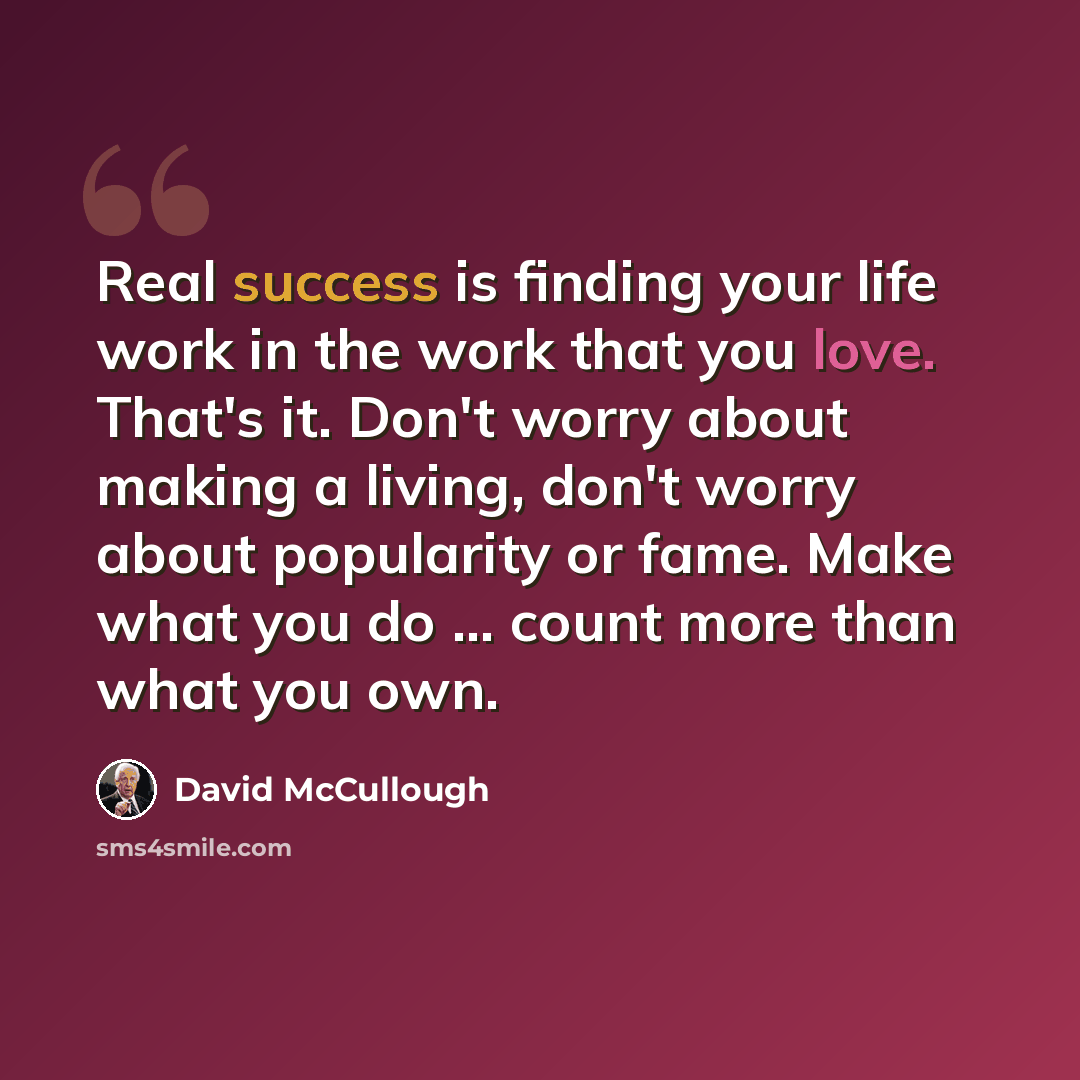 “Real success is finding your life work in the work that you love. That's it. Don't worry about making a living, don't worry about popularity or fame. Make what you do ... count more than what you own.” quote by David McCullough