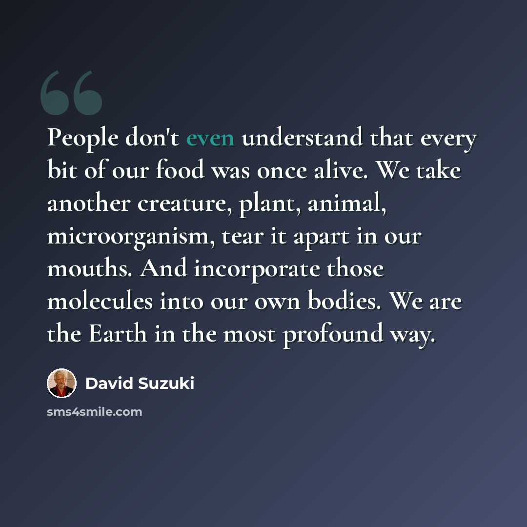 “People don't even understand that every bit of our food was once alive. We take another creature, plant, animal, microorganism, tear it apart in our mouths. And incorporate those molecules into our own bodies. We are the Earth in the most profound way.” quote by David Suzuki