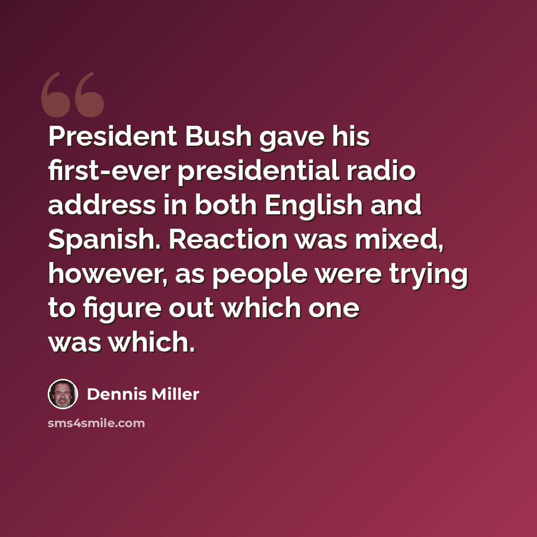 “President Bush gave his first-ever presidential radio address in both English and Spanish. Reaction was mixed, however, as people were trying to figure out which one was which.” quote by Dennis Miller