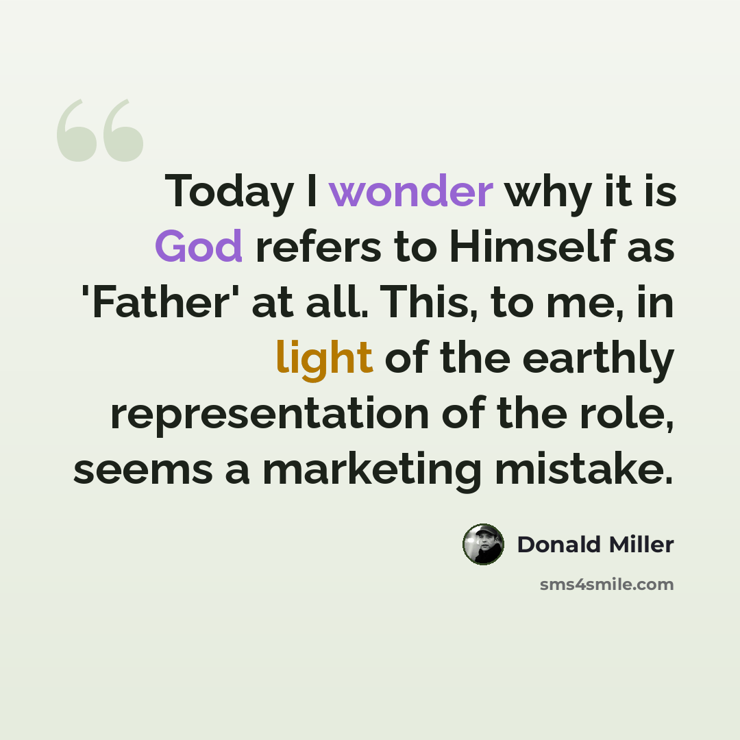 “Today I wonder why it is God refers to Himself as 'Father' at all. This, to me, in light of the earthly representation of the role, seems a marketing mistake.” quote by Donald Miller