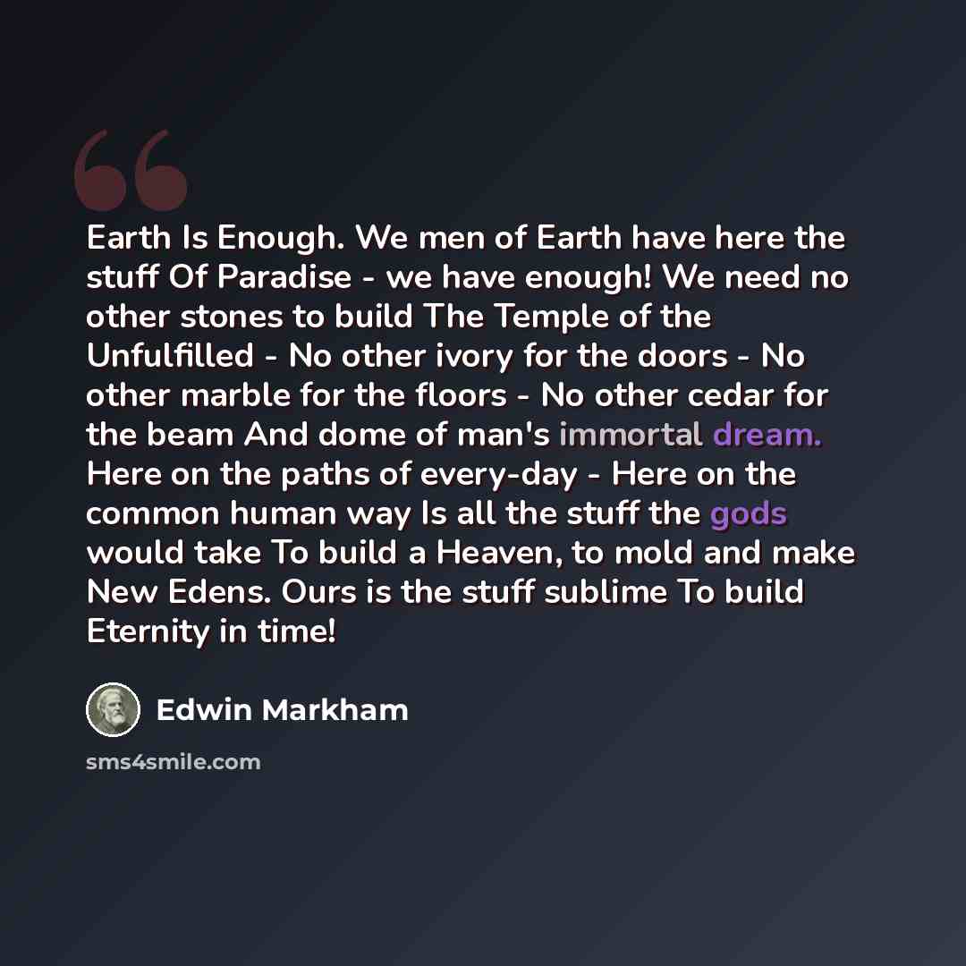 “Earth Is Enough. We men of Earth have here the stuff Of Paradise - we have enough! We need no other stones to build The Temple of the Unfulfilled - No other ivory for the doors - No other marble for the floors - No other cedar for the beam And dome of man's immortal dream. Here on the paths of…” quote by Edwin Markham