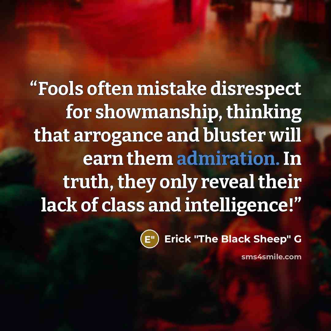 “Fools often mistake disrespect for showmanship, thinking that arrogance and bluster will earn them admiration. In truth, they only reveal their lack of class and intelligence!” quote by Erick "The Black Sheep" G