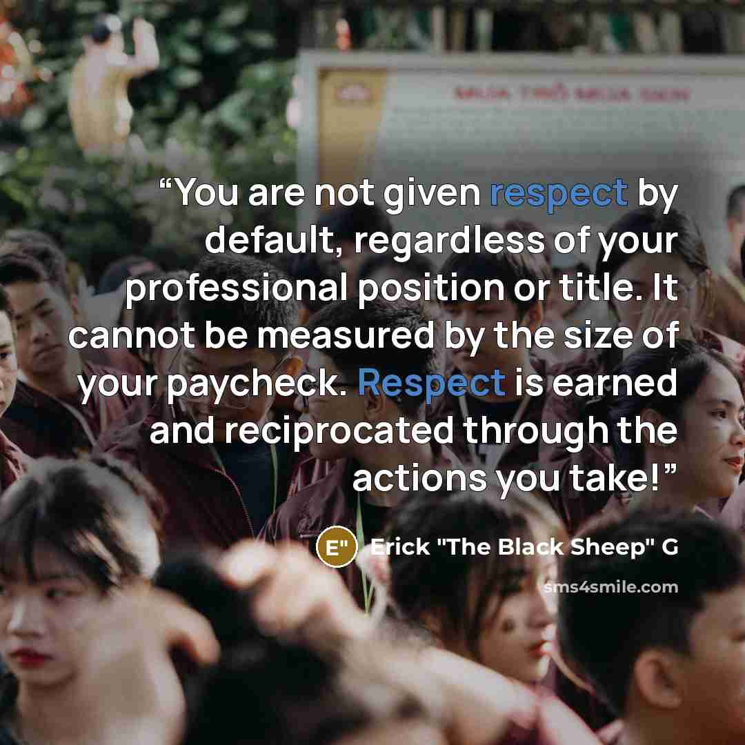 “You are not given respect by default, regardless of your professional position or title. It cannot be measured by the size of your paycheck. Respect is earned and reciprocated through the actions you take!” quote by Erick "The Black Sheep" G