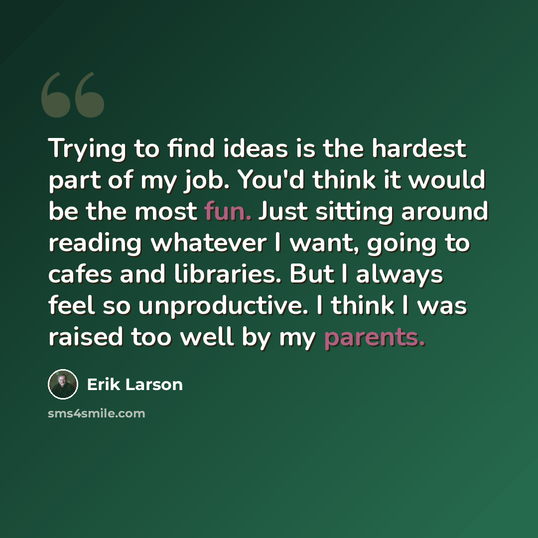 “Trying to find ideas is the hardest part of my job. You'd think it would be the most fun. Just sitting around reading whatever I want, going to cafes and libraries. But I always feel so unproductive. I think I was raised too well by my parents.” quote by Erik Larson