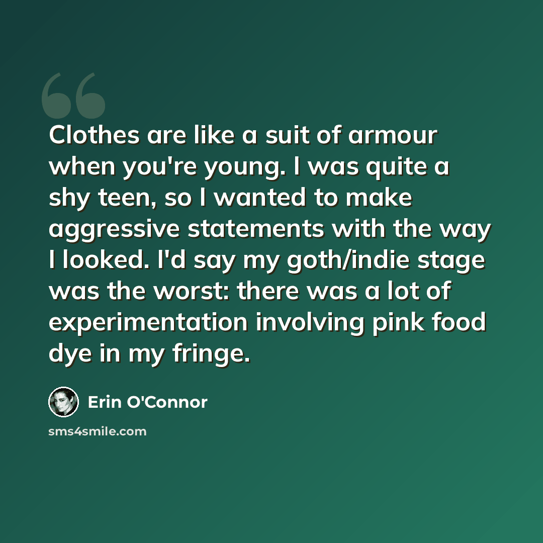 “Clothes are like a suit of armour when you're young. I was quite a shy teen, so I wanted to make aggressive statements with the way I looked. I'd say my goth/indie stage was the worst: there was a lot of experimentation involving pink food dye in my fringe.” quote by Erin O'Connor