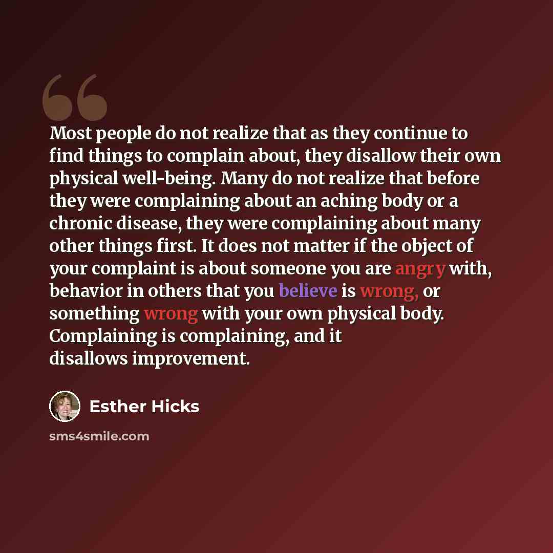 “Most people do not realize that as they continue to find things to complain about, they disallow their own physical well-being. Many do not realize that before they were complaining about an aching body or a chronic disease, they were complaining about many other things first. It does not matter…” quote by Esther Hicks
