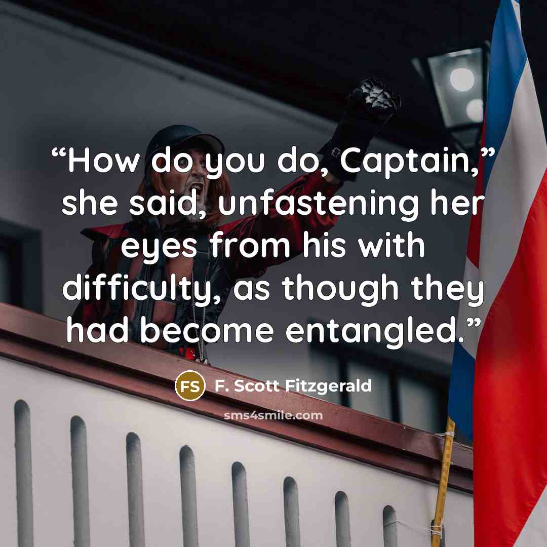 “How do you do, Captain,” she said, unfastening her eyes from his with difficulty, as though they had become entangled.” quote by F. Scott Fitzgerald