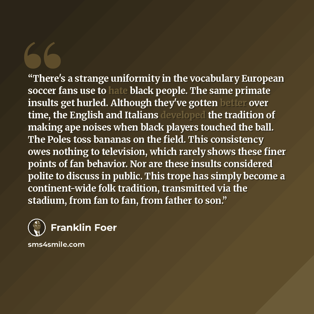 “There's a strange uniformity in the vocabulary European soccer fans use to hate black people. The same primate insults get hurled. Although they've gotten better over time, the English and Italians developed the tradition of making ape noises when black players touched the ball. The Poles toss…” quote by Franklin Foer