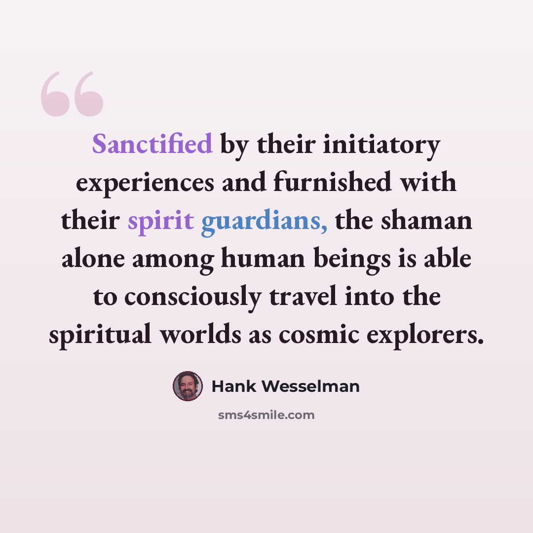 “Sanctified by their initiatory experiences and furnished with their spirit guardians, the shaman alone among human beings is able to consciously travel into the spiritual worlds as cosmic explorers.” quote by Hank Wesselman