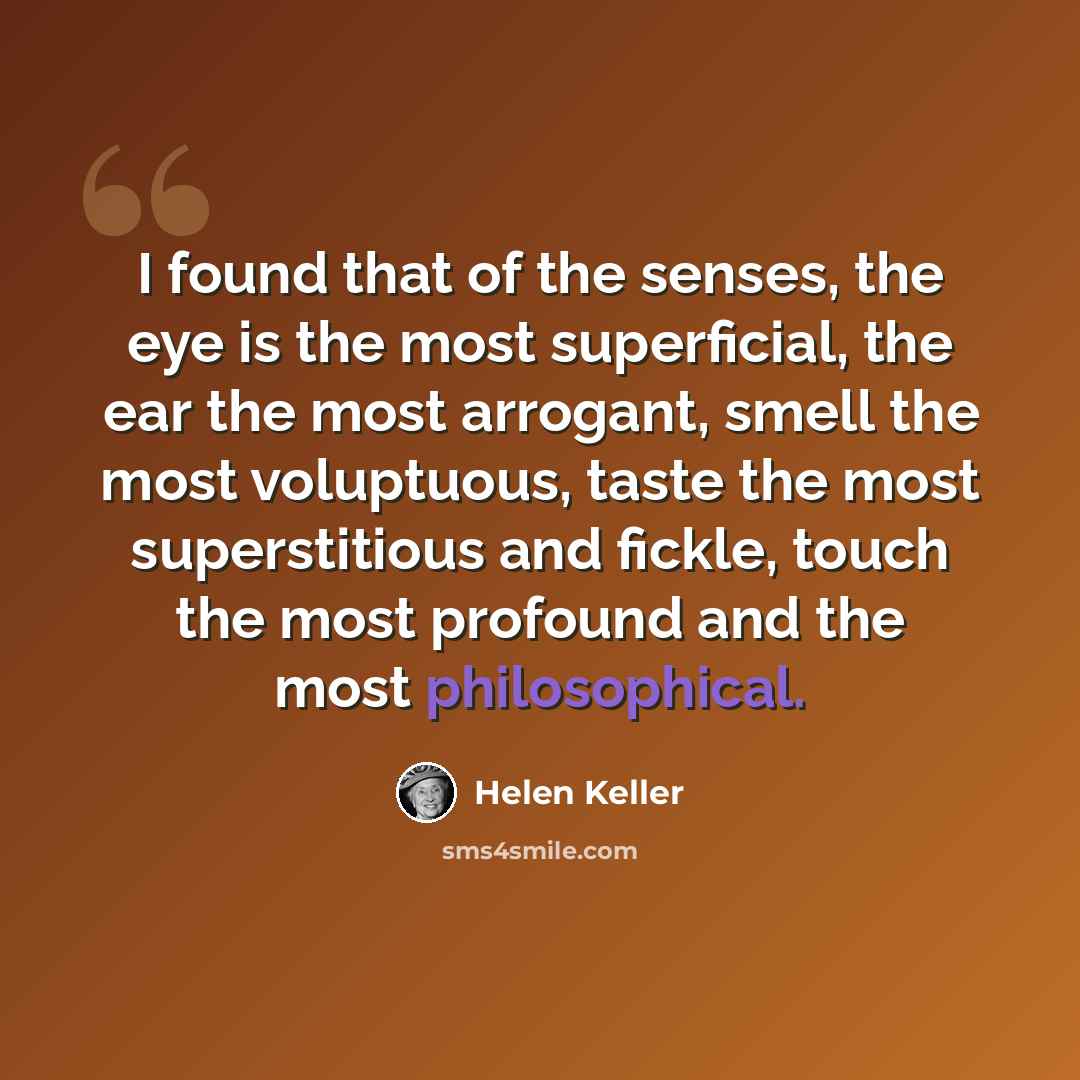 “I found that of the senses, the eye is the most superficial, the ear the most arrogant, smell the most voluptuous, taste the most superstitious and fickle, touch the most profound and the most philosophical.” quote by Helen Keller