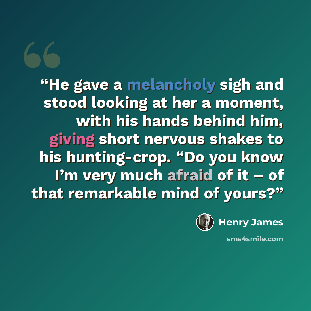 “He gave a melancholy sigh and stood looking at her a moment, with his hands behind him, giving short nervous shakes to his hunting-crop. “Do you know I’m very much afraid of it – of that remarkable mind of yours?” quote by Henry James