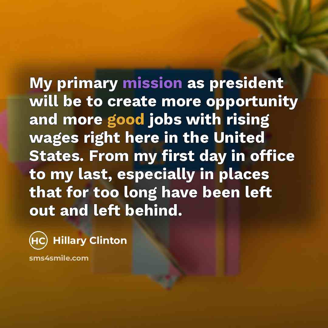 “My primary mission as president will be to create more opportunity and more good jobs with rising wages right here in the United States. From my first day in office to my last, especially in places that for too long have been left out and left behind.” quote by Hillary Clinton