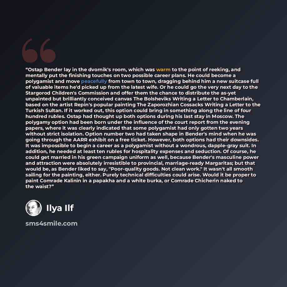 “Ostap Bender lay in the dvornik's room, which was warm to the point of reeking, and mentally put the finishing touches on two possible career plans. He could become a polygamist and move peacefully from town to town, dragging behind him a new suitcase full of valuable items he'd picked up from the…” quote by Ilya Ilf