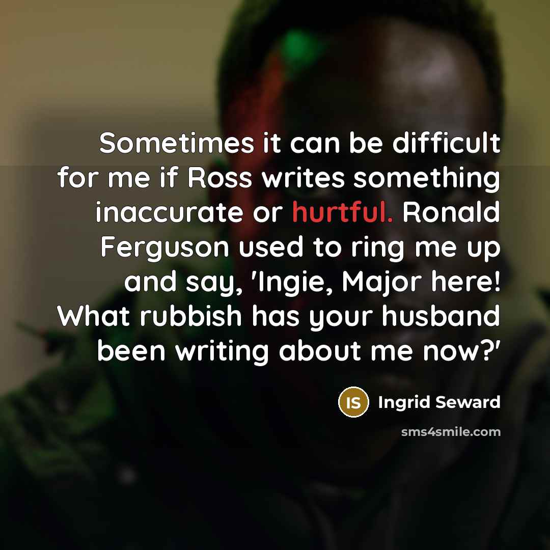 “Sometimes it can be difficult for me if Ross writes something inaccurate or hurtful. Ronald Ferguson used to ring me up and say, 'Ingie, Major here! What rubbish has your husband been writing about me now?'” quote by Ingrid Seward