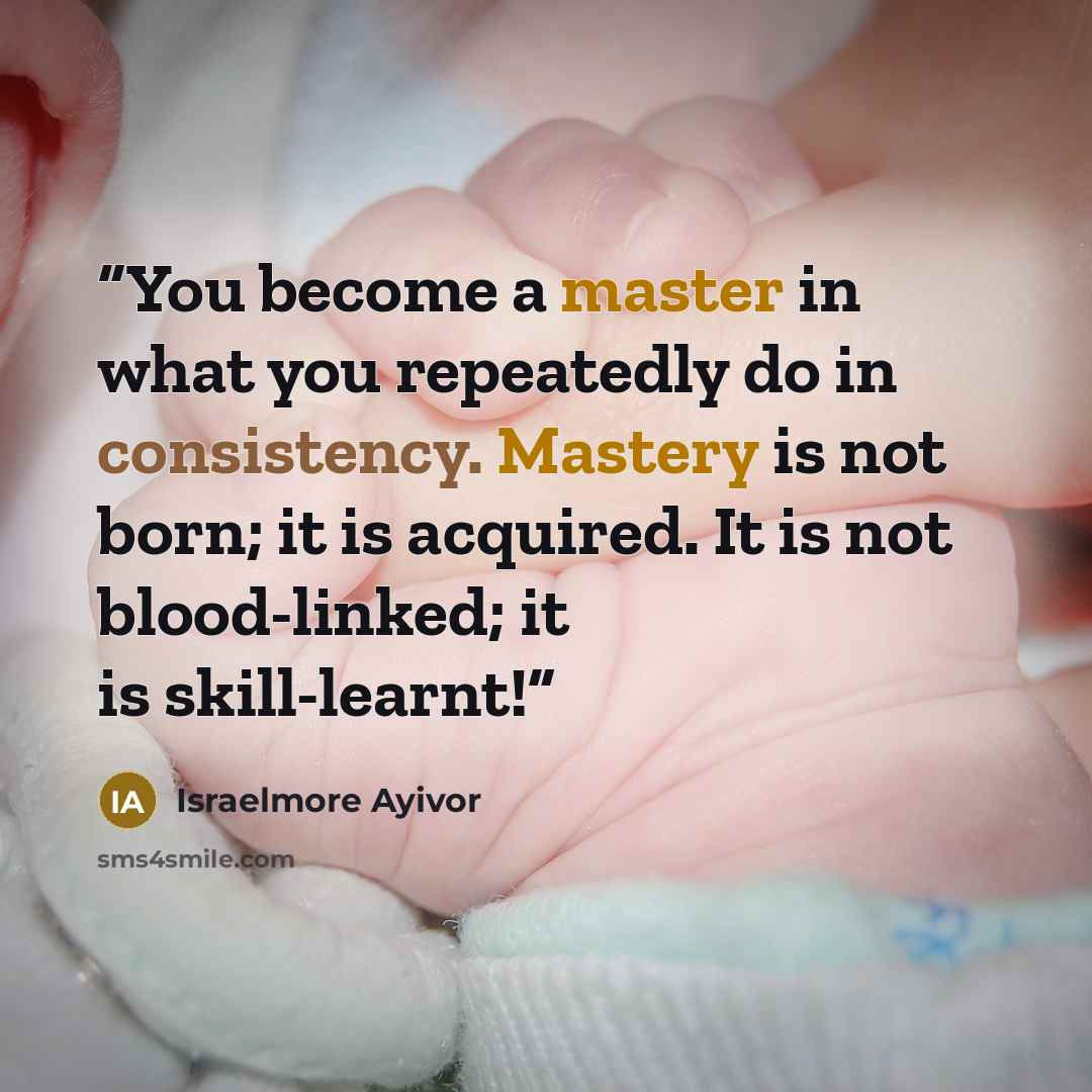 “You become a master in what you repeatedly do in consistency. Mastery is not born; it is acquired. It is not blood-linked; it is skill-learnt!” quote by Israelmore Ayivor