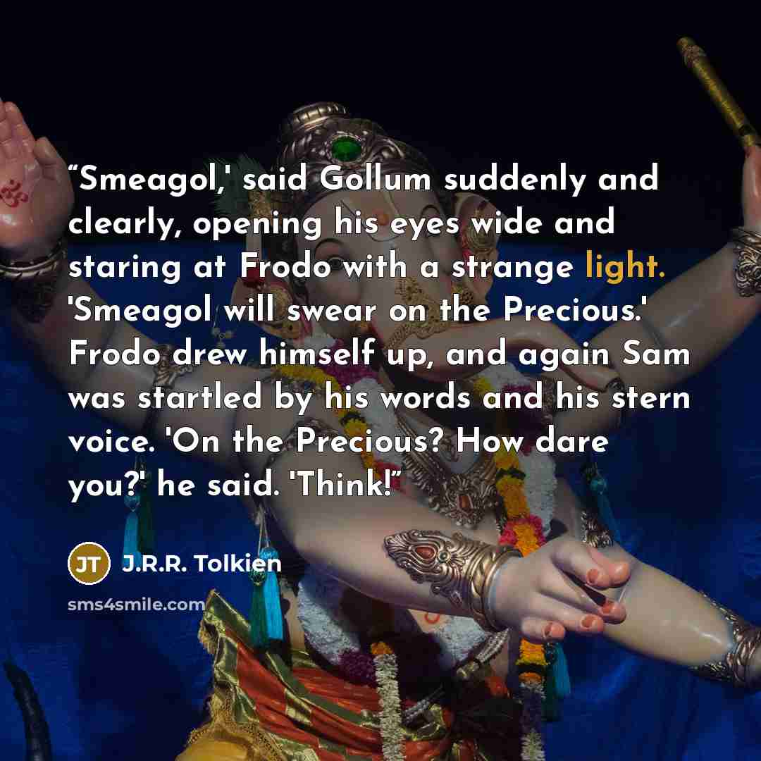 “Smeagol,' said Gollum suddenly and clearly, opening his eyes wide and staring at Frodo with a strange light. 'Smeagol will swear on the Precious.' Frodo drew himself up, and again Sam was startled by his words and his stern voice. 'On the Precious? How dare you?' he said. 'Think!” quote by J.R.R. Tolkien