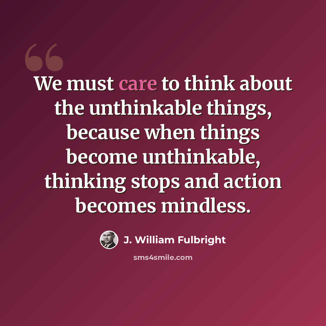 “We must care to think about the unthinkable things, because when things become unthinkable, thinking stops and action becomes mindless.” quote by J. William Fulbright
