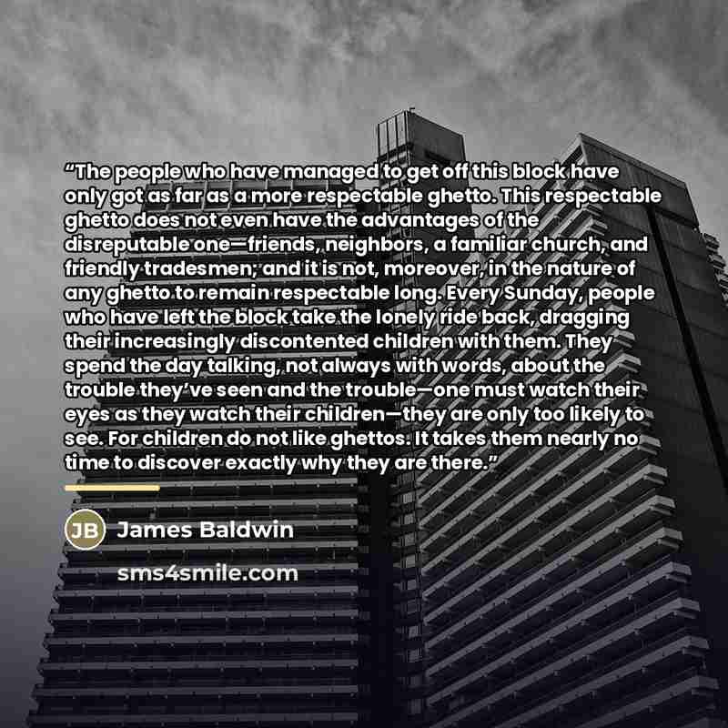 “The people who have managed to get off this block have only got as far as a more respectable ghetto. This respectable ghetto does not even have the advantages of the disreputable one—friends, neighbors, a familiar church, and friendly tradesmen; and it is not, moreover, in the nature of any ghetto…” quote by James Baldwin