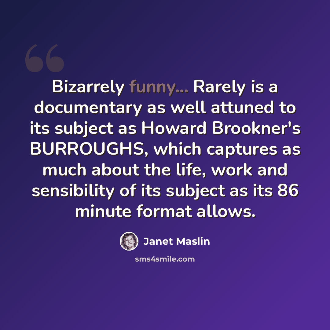 “Bizarrely funny... Rarely is a documentary as well attuned to its subject as Howard Brookner's BURROUGHS, which captures as much about the life, work and sensibility of its subject as its 86 minute format allows.” quote by Janet Maslin