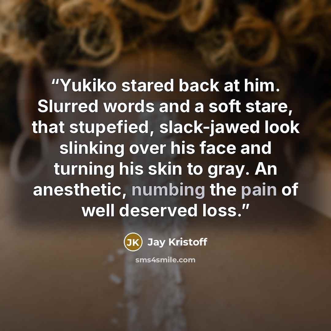 “Yukiko stared back at him. Slurred words and a soft stare, that stupefied, slack-jawed look slinking over his face and turning his skin to gray. An anesthetic, numbing the pain of well deserved loss.” quote by Jay Kristoff