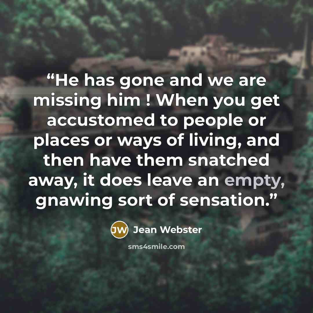 “He has gone and we are missing him ! When you get accustomed to people or places or ways of living, and then have them snatched away, it does leave an empty, gnawing sort of sensation.” quote by Jean Webster