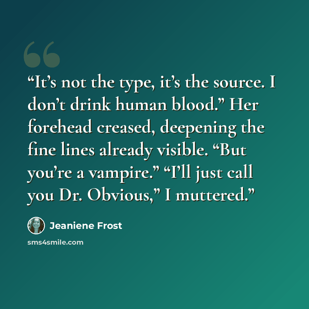 “It’s not the type, it’s the source. I don’t drink human blood.” Her forehead creased, deepening the fine lines already visible. “But you’re a vampire.” “I’ll just call you Dr. Obvious,” I muttered.” quote by Jeaniene Frost