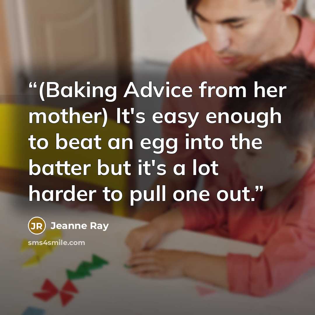 “(Baking Advice from her mother) It's easy enough to beat an egg into the batter but it's a lot harder to pull one out.” quote by Jeanne Ray
