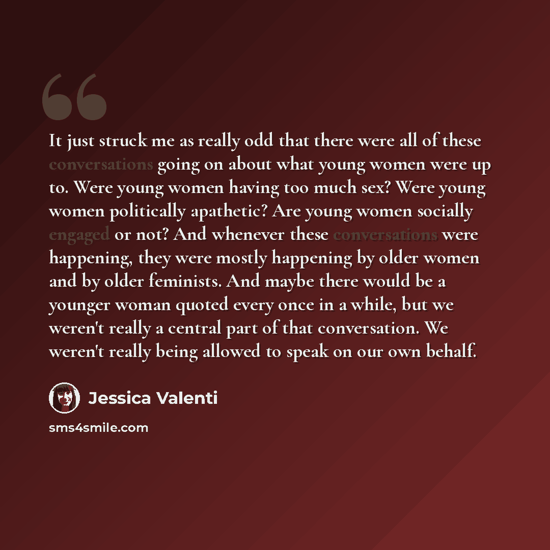 “It just struck me as really odd that there were all of these conversations going on about what young women were up to. Were young women having too much sex? Were young women politically apathetic? Are young women socially engaged or not? And whenever these conversations were happening, they were…” quote by Jessica Valenti