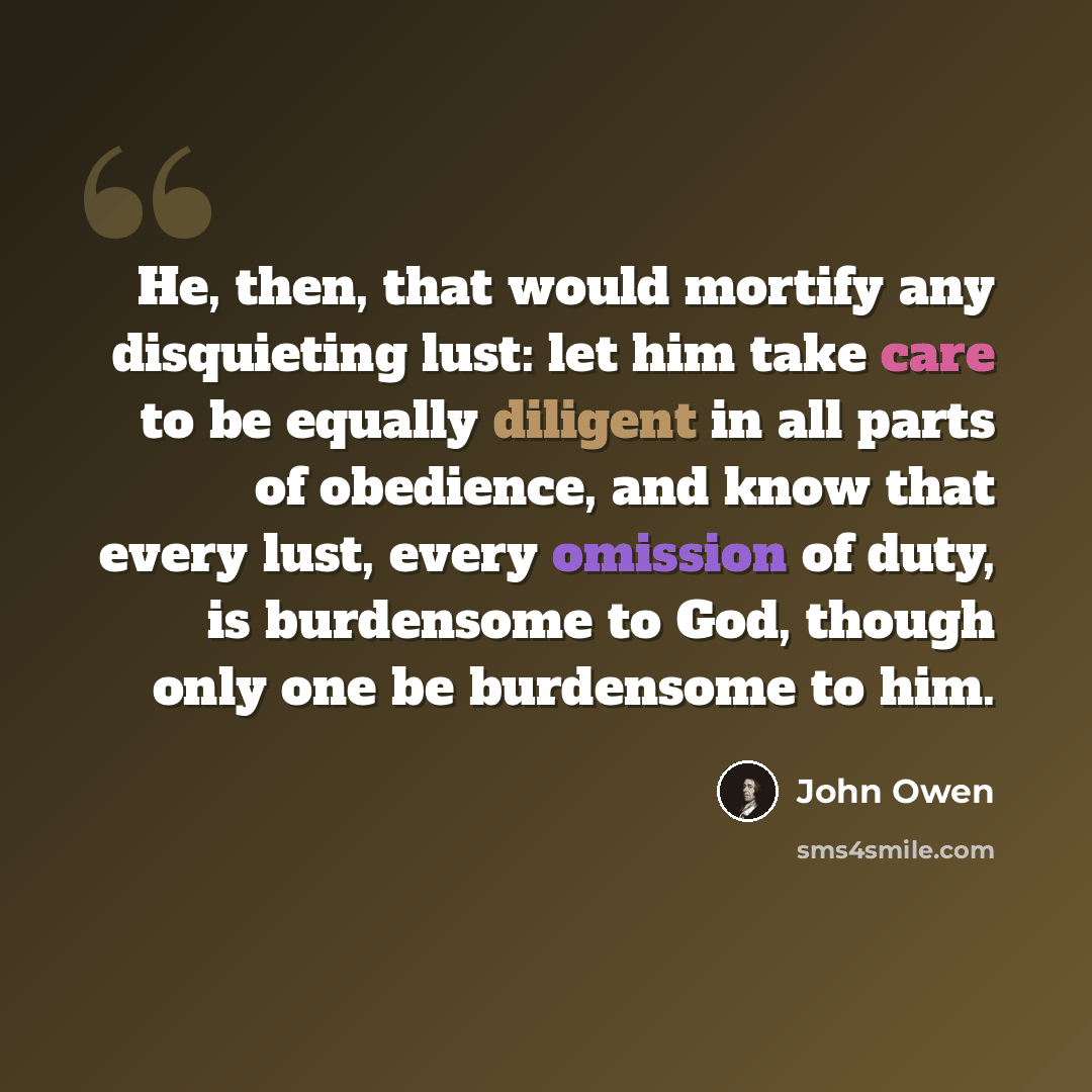 “He, then, that would mortify any disquieting lust: let him take care to be equally diligent in all parts of obedience, and know that every lust, every omission of duty, is burdensome to God, though only one be burdensome to him.” quote by John Owen