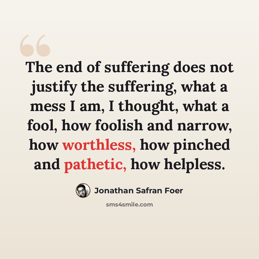 “The end of suffering does not justify the suffering, what a mess I am, I thought, what a fool, how foolish and narrow, how worthless, how pinched and pathetic, how helpless.” quote by Jonathan Safran Foer