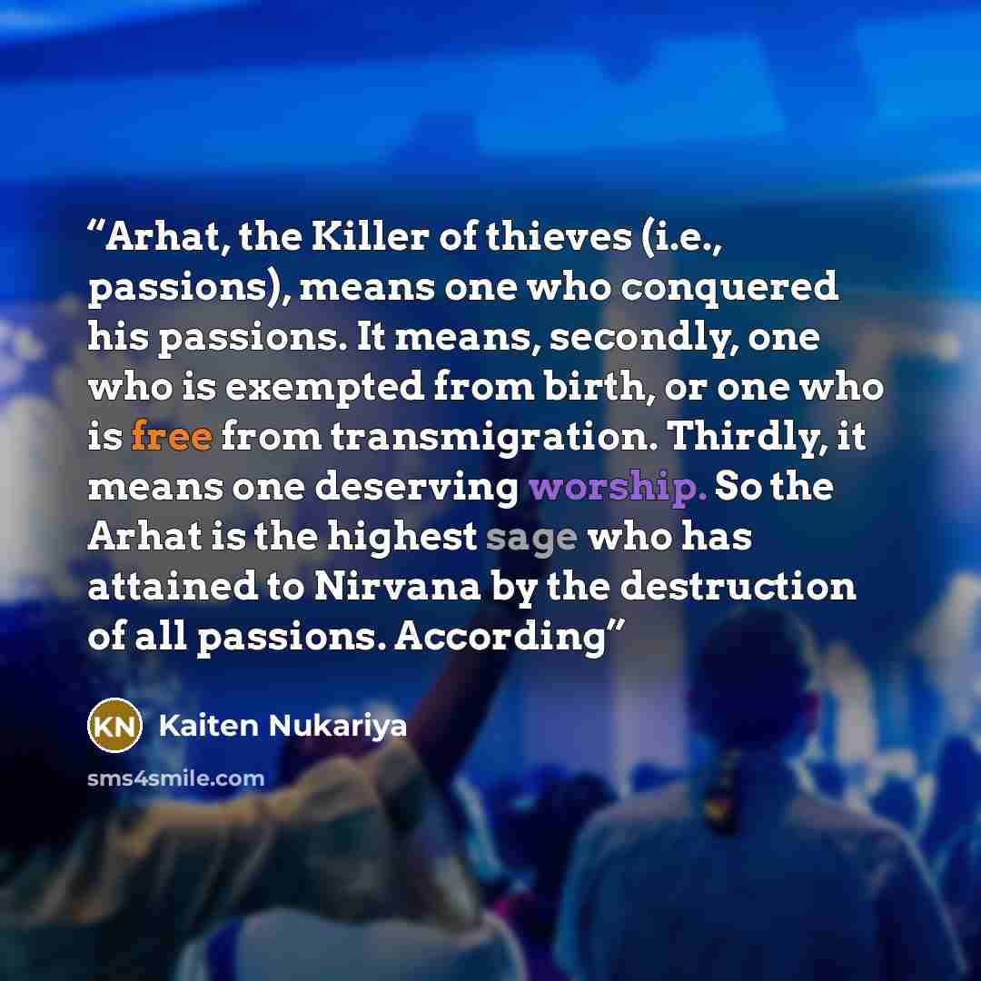 “Arhat, the Killer of thieves (i.e., passions), means one who conquered his passions. It means, secondly, one who is exempted from birth, or one who is free from transmigration. Thirdly, it means one deserving worship. So the Arhat is the highest sage who has attained to Nirvana by the destruction…” quote by Kaiten Nukariya