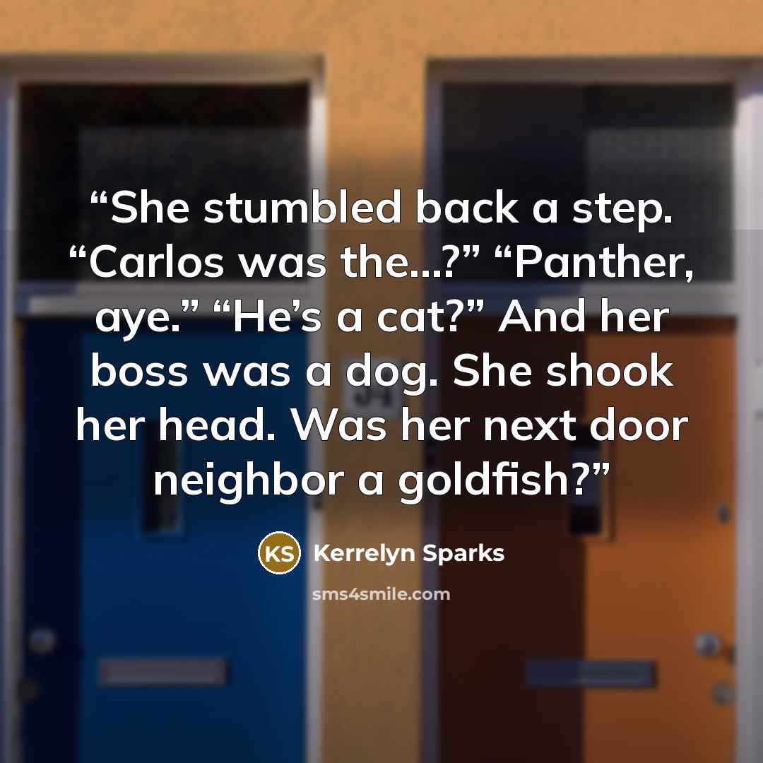 “She stumbled back a step. “Carlos was the…?” “Panther, aye.” “He’s a cat?” And her boss was a dog. She shook her head. Was her next door neighbor a goldfish?” quote by Kerrelyn Sparks