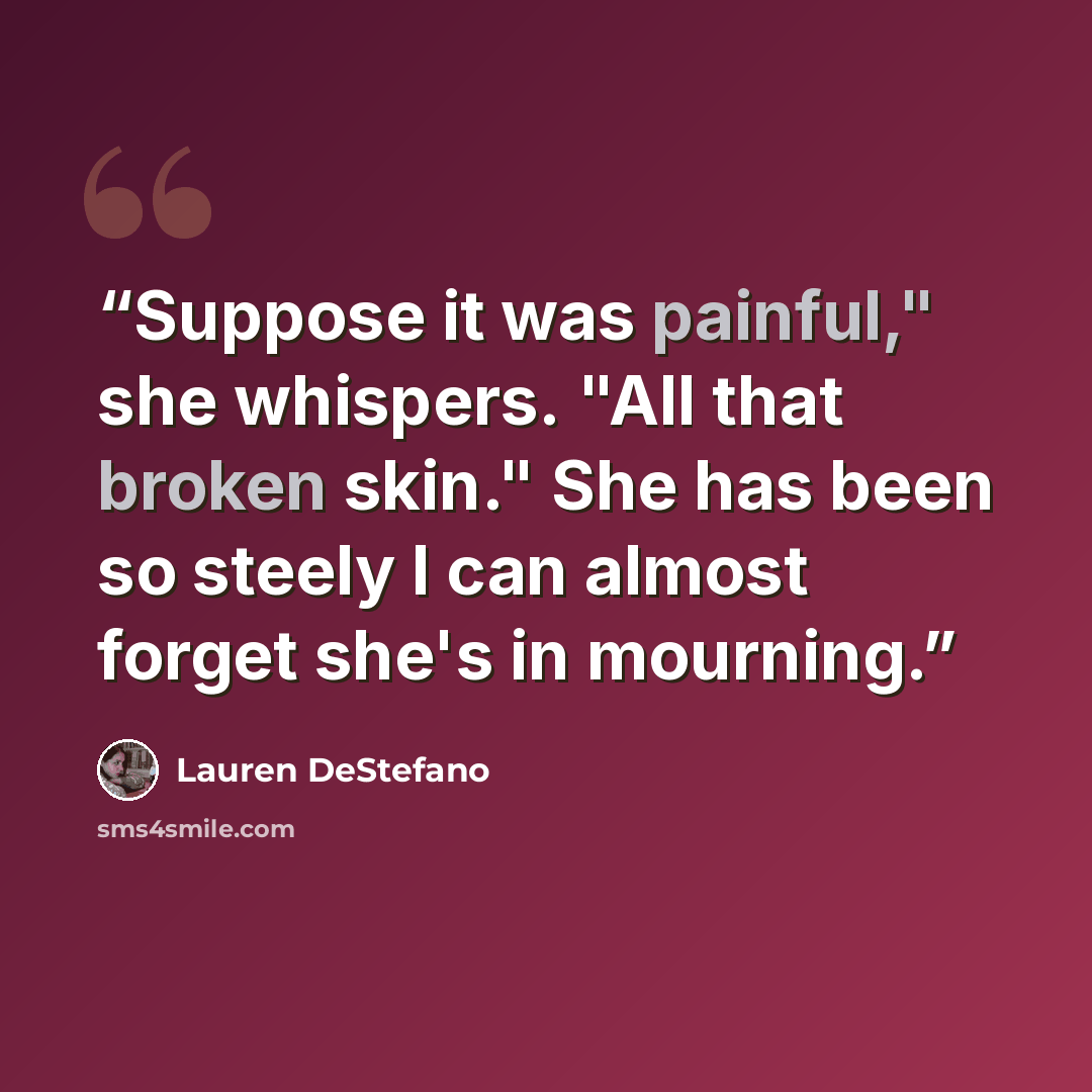 “Suppose it was painful," she whispers. "All that broken skin." She has been so steely I can almost forget she's in mourning.” quote by Lauren DeStefano