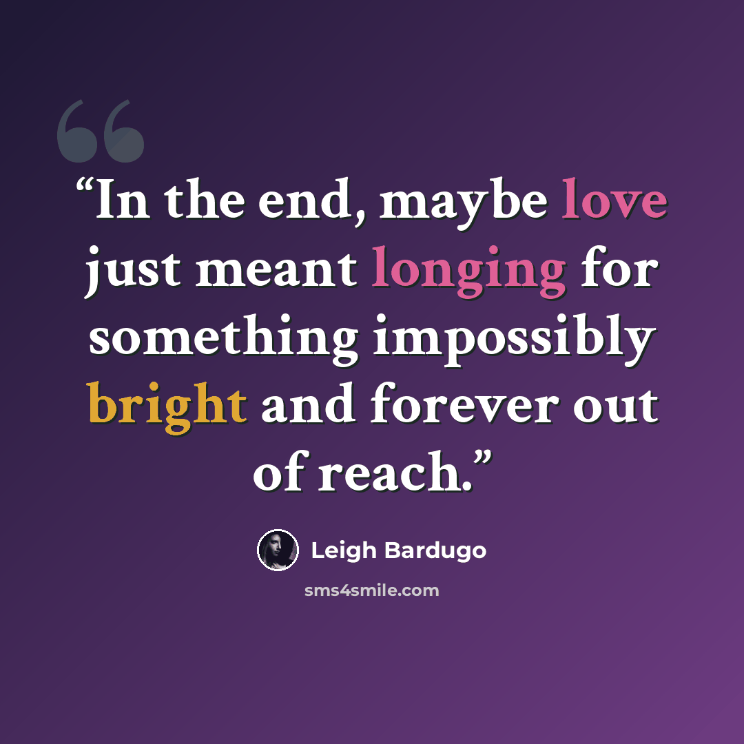 “In the end, maybe love just meant longing for something impossibly bright and forever out of reach.” quote by Leigh Bardugo