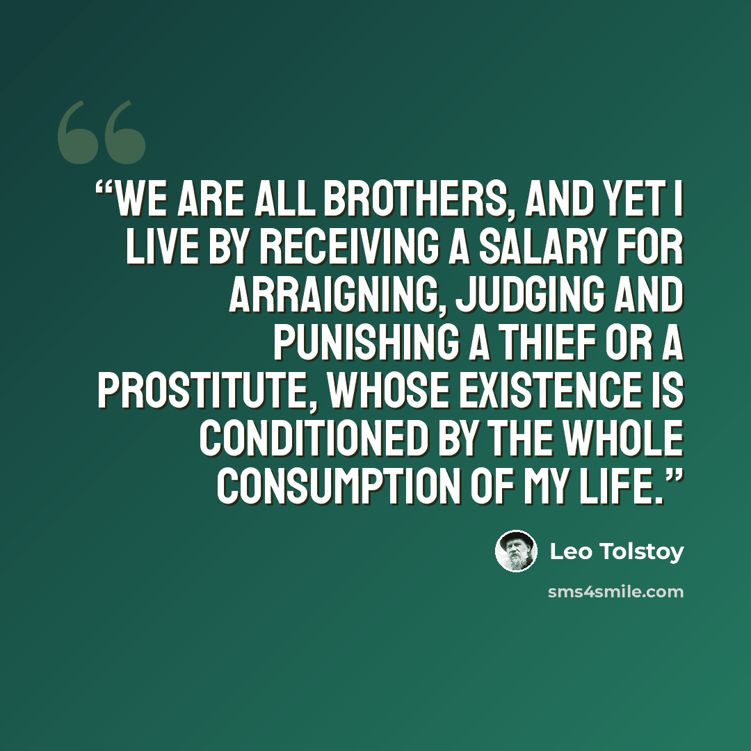 “We are all brothers, and yet I live by receiving a salary for arraigning, judging and punishing a thief or a prostitute, whose existence is conditioned by the whole consumption of my life.” quote by Leo Tolstoy