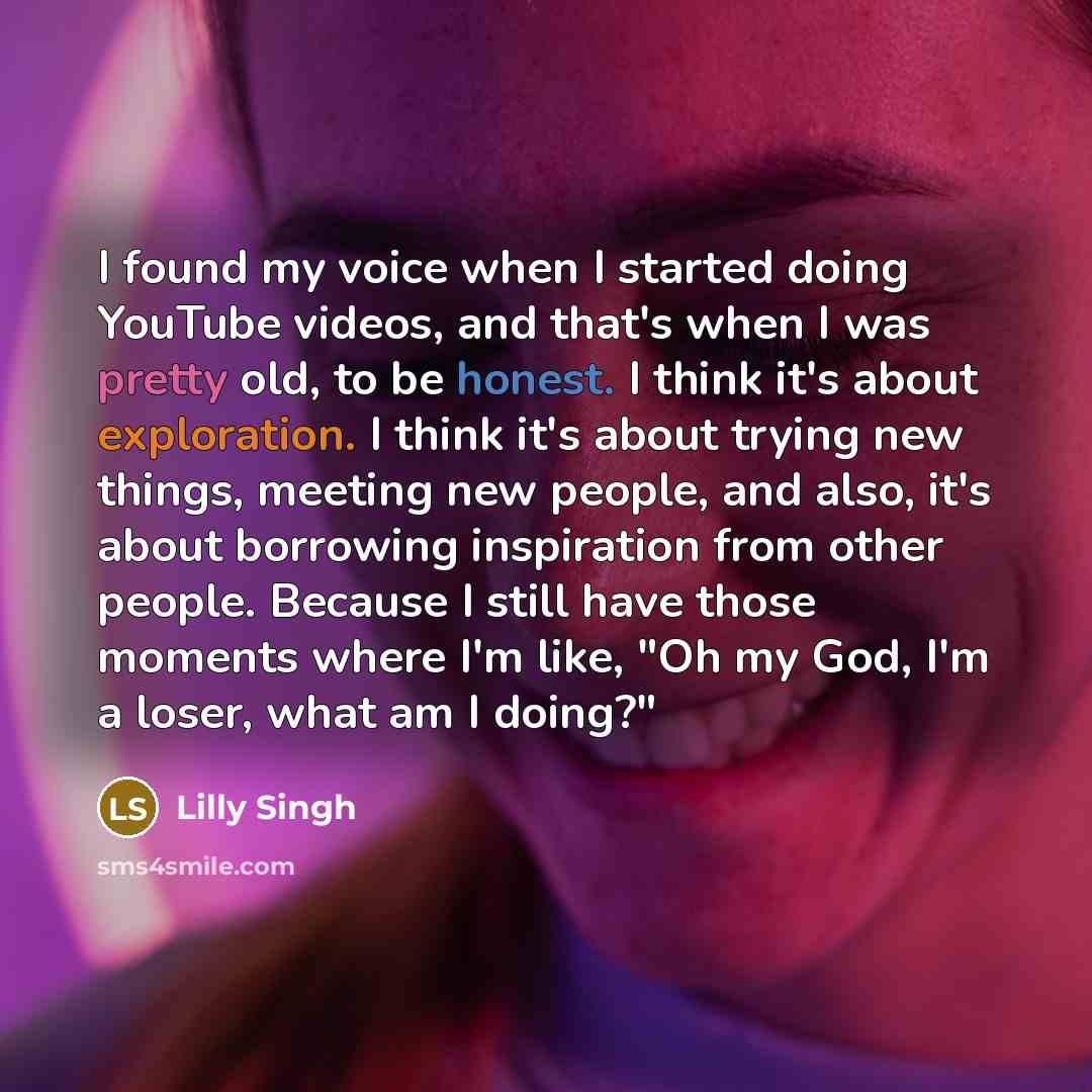 “I found my voice when I started doing YouTube videos, and that's when I was pretty old, to be honest. I think it's about exploration. I think it's about trying new things, meeting new people, and also, it's about borrowing inspiration from other people. Because I still have those moments where I'm…” quote by Lilly Singh