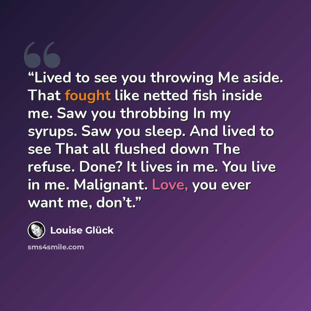 “Lived to see you throwing Me aside. That fought like netted fish inside me. Saw you throbbing In my syrups. Saw you sleep. And lived to see That all flushed down The refuse. Done? It lives in me. You live in me. Malignant. Love, you ever want me, don’t.” quote by Louise Glück