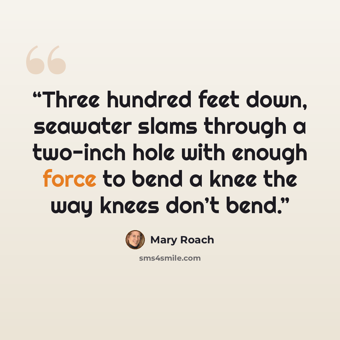 “Three hundred feet down, seawater slams through a two-inch hole with enough force to bend a knee the way knees don’t bend.” quote by Mary Roach