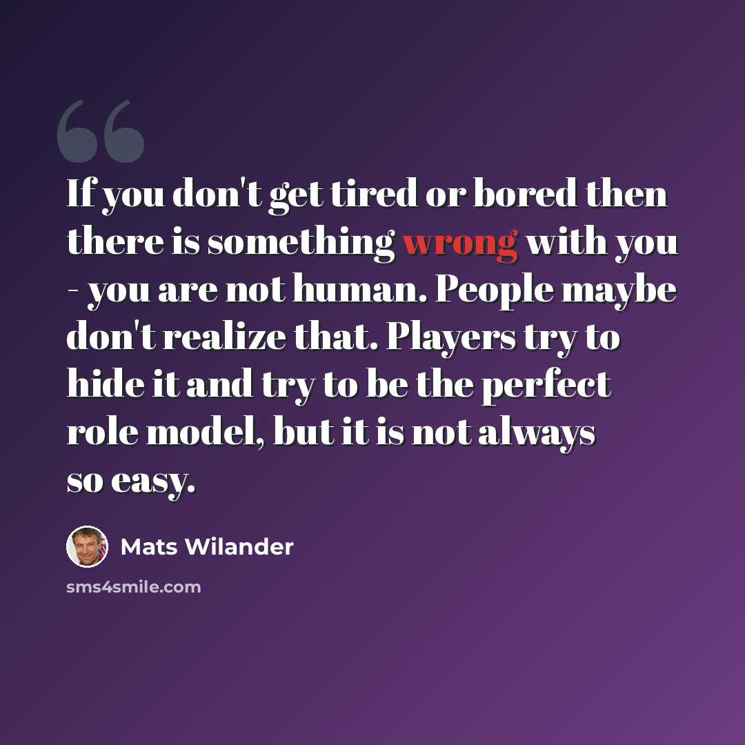 “If you don't get tired or bored then there is something wrong with you - you are not human. People maybe don't realize that. Players try to hide it and try to be the perfect role model, but it is not always so easy.” quote by Mats Wilander